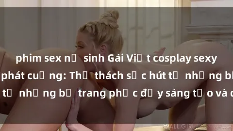 phim sex nữ sinh Gái Việt cosplay sexy khiến fan hâm mộ phát cuồng: Thử thách sức hút từ những bộ trang phục đầy sáng tạo và quyến rũ!