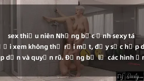 sex thiếu niên Những bức ảnh sexy tá gợi cảm khiến người xem không thể rời mắt, đầy sức hấp dẫn và quyến rũ. Đừng bỏ lỡ các hình ảnh nóng bỏng này!