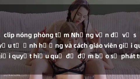 clip nóng phòng tắm Những vấn đề về sex học sinh: Các yếu tố ảnh hưởng và cách giáo viên giải quyết hiệu quả để đảm bảo sự phát triển toàn diện.