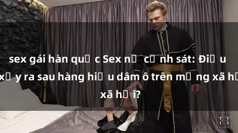sex gái hàn quốc Sex nữ cảnh sát: Điều gì xảy ra sau hàng hiệu dâm ô trên mạng xã hội?