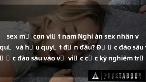 sex mẹ con việt nam Nghi án sex nhân viên nhà hàng: Hậu quả và hậu quyết đến đâu? Được đào sâu vào vụ việc cực kỳ nghiêm trọng này.