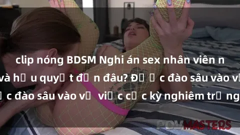 clip nóng BDSM Nghi án sex nhân viên nhà hàng: Hậu quả và hậu quyết đến đâu? Được đào sâu vào vụ việc cực kỳ nghiêm trọng này.