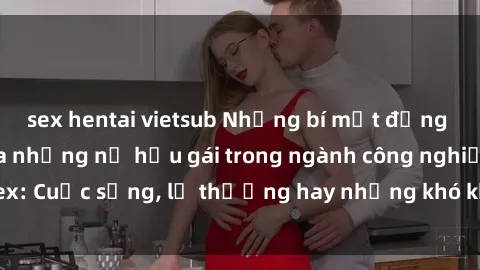 sex hentai vietsub Những bí mật đằng sau cuộc sống của những nữ hầu gái trong ngành công nghiệp sex: Cuộc sống, lẽ thường hay những khó khăn mà họ phải đối mặt.