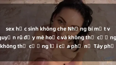 sex học sinh không che Những bí mật về sex gái Tây: Sự quyến rũ đầy mê hoặc và không thể cưỡng lại của phụ nữ Tây phương