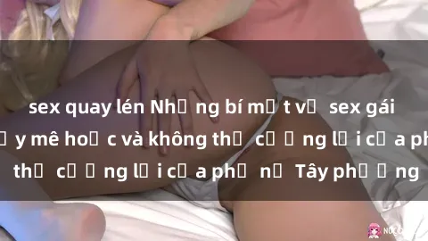 sex quay lén Những bí mật về sex gái Tây: Sự quyến rũ đầy mê hoặc và không thể cưỡng lại của phụ nữ Tây phương