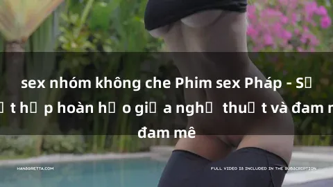 sex nhóm không che Phim sex Pháp - Sự kết hợp hoàn hảo giữa nghệ thuật và đam mê
