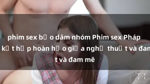 phim sex bạo dâm nhóm Phim sex Pháp - Sự kết hợp hoàn hảo giữa nghệ thuật và đam mê