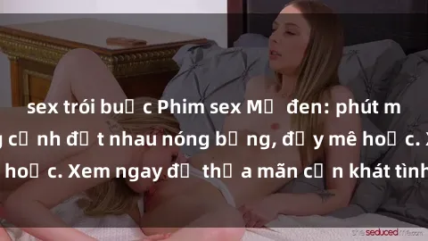 sex trói buộc Phim sex Mỹ đen: phút mãnh liệt với những cảnh địt nhau nóng bỏng, đầy mê hoặc. Xem ngay để thỏa mãn cơn khát tình dục của bạn!