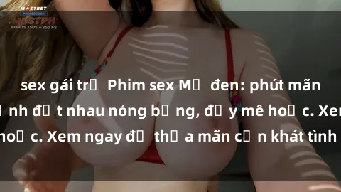sex gái trẻ Phim sex Mỹ đen: phút mãnh liệt với những cảnh địt nhau nóng bỏng, đầy mê hoặc. Xem ngay để thỏa mãn cơn khát tình dục của bạn!