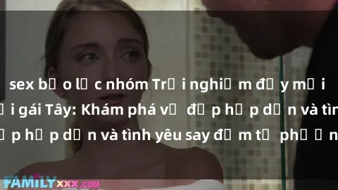 sex bạo lực nhóm Trải nghiệm đầy mới lạ khi quan hệ với gái Tây: Khám phá vẻ đẹp hấp dẫn và tình yêu say đắm từ phương Tây