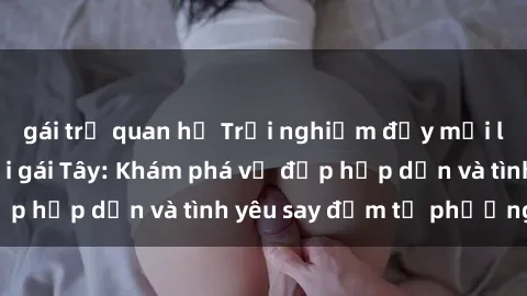 gái trẻ quan hệ Trải nghiệm đầy mới lạ khi quan hệ với gái Tây: Khám phá vẻ đẹp hấp dẫn và tình yêu say đắm từ phương Tây