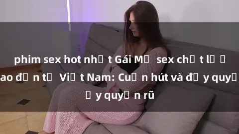 phim sex hot nhất Gái Mỹ sex chất lượng cao đến từ Việt Nam: Cuốn hút và đầy quyến rũ