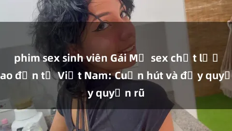 phim sex sinh viên Gái Mỹ sex chất lượng cao đến từ Việt Nam: Cuốn hút và đầy quyến rũ