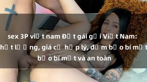 sex 3P việt nam Đặt gái gọi Việt Nam: Dịch vụ chất lượng, giá cả hợp lý, đảm bảo bí mật và an toàn