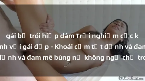 gái bị trói hiếp dâm Trải nghiệm cực kỳ thú vị khi làm tình với gái đẹp - Khoái cảm tột đỉnh và đam mê bùng nổ không ngờ chỉ trong một đêm!