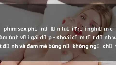 phim sex phụ nữ lớn tuổi Trải nghiệm cực kỳ thú vị khi làm tình với gái đẹp - Khoái cảm tột đỉnh và đam mê bùng nổ không ngờ chỉ trong một đêm!
