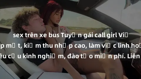 sex trên xe bus Tuyển gái call girl Việt Nam gợi cảm, đẹp mắt, kiếm thu nhập cao, làm việc linh hoạt, không yêu cầu kinh nghiệm, đào tạo miễn phí. Liên hệ ngay để biết thêm chi tiết!