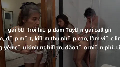 gái bị trói hiếp dâm Tuyển gái call girl Việt Nam gợi cảm, đẹp mắt, kiếm thu nhập cao, làm việc linh hoạt, không yêu cầu kinh nghiệm, đào tạo miễn phí. Liên hệ ngay để biết thêm chi tiết!