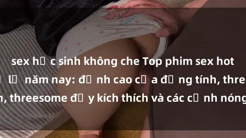 sex học sinh không che Top phim sex hot nhất không thể bỏ lỡ năm nay: đỉnh cao của đồng tính, threesome đầy kích thích và các cảnh nóng đang gây sốt!