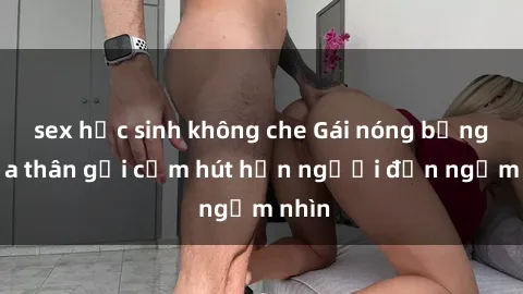 sex học sinh không che Gái nóng bỏng khỏa thân gợi cảm hút hồn người đến ngắm nhìn