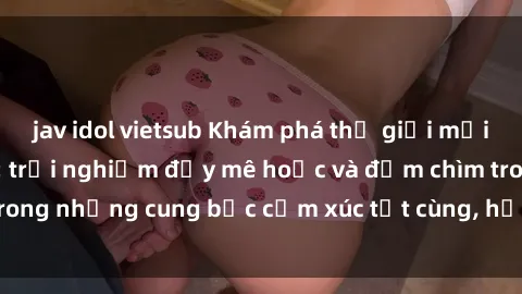 jav idol vietsub Khám phá thế giới mới với sex người lớn: trải nghiệm đầy mê hoặc và đắm chìm trong những cung bậc cảm xúc tột cùng, hứng khởi và cuốn hút.