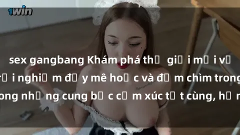 sex gangbang Khám phá thế giới mới với sex người lớn: trải nghiệm đầy mê hoặc và đắm chìm trong những cung bậc cảm xúc tột cùng, hứng khởi và cuốn hút.