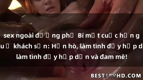 sex ngoài đường phố Bí mật cuộc hẹn gái Việt lần đầu ở khách sạn: Hẹn hò, làm tình đầy hấp dẫn và đam mê!