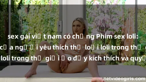 sex gái việt nam có chồng Phim sex loli: thỏa mãn đam mê của người yêu thích thể loại loli trong thế giới ảo đầy kích thích và quyến rũ.