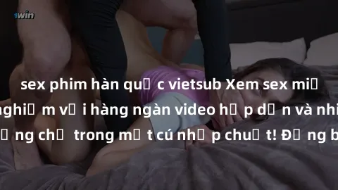 sex phim hàn quốc vietsub Xem sex miễn phí: Cùng trải nghiệm với hàng ngàn video hấp dẫn và nhiều thể loại đa dạng chỉ trong một cú nhấp chuột! Đừng bỏ lỡ cơ hội thưởng thức tuyệt vời này ngay hôm nay