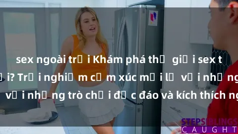 sex ngoài trời Khám phá thế giới sex trực tuyến: Hơn tuổi? Trải nghiệm cảm xúc mới lạ với những trò chơi độc đáo và kích thích người lớn