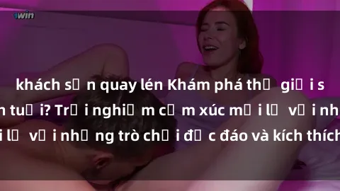 khách sạn quay lén Khám phá thế giới sex trực tuyến: Hơn tuổi? Trải nghiệm cảm xúc mới lạ với những trò chơi độc đáo và kích thích người lớn