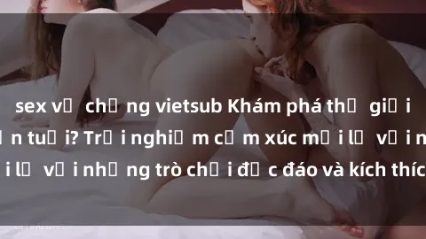 sex vợ chồng vietsub Khám phá thế giới sex trực tuyến: Hơn tuổi? Trải nghiệm cảm xúc mới lạ với những trò chơi độc đáo và kích thích người lớn