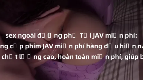 sex ngoài đường phố Tải JAV miễn phí: Các trang web cung cấp phim JAV miễn phí hàng đầu hiện nay. Các tác phẩm chất lượng cao, hoàn toàn miễn phí, giúp bạn thỏa mãn niềm đam mê mà không tốn kém.