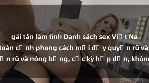 gái tân làm tình Danh sách sex Việt Nam không che - Ảnh toàn cảnh phong cách mới đầy quyến rũ và nóng bỏng, cực kỳ hấp dẫn, không thể bỏ qua!