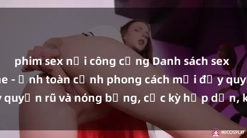 phim sex nơi công cộng Danh sách sex Việt Nam không che - Ảnh toàn cảnh phong cách mới đầy quyến rũ và nóng bỏng, cực kỳ hấp dẫn, không thể bỏ qua!