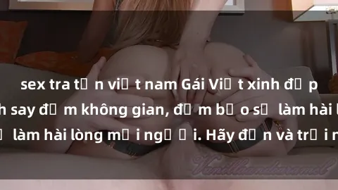 sex tra tấn việt nam Gái Việt xinh đẹp, nồng nàn làm tình say đắm không gian, đảm bảo sẽ làm hài lòng mọi người. Hãy đến và trải nghiệm ngay!