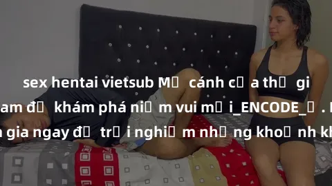 sex hentai vietsub Mở cánh cửa thế giới sex MILF Việt Nam để khám phá niềm vui mới_ENCODE_. Hãy tham gia ngay để trải nghiệm những khoảnh khắc đầy kích thích và đam mê.
