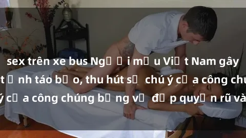 sex trên xe bus Người mẫu Việt Nam gây sốt với loạt shoot ảnh táo bạo, thu hút sự chú ý của công chúng bằng vẻ đẹp quyến rũ và gợi cảm.