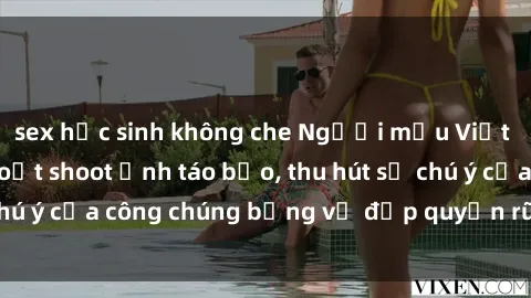 sex học sinh không che Người mẫu Việt Nam gây sốt với loạt shoot ảnh táo bạo, thu hút sự chú ý của công chúng bằng vẻ đẹp quyến rũ và gợi cảm.