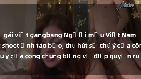 gái việt gangbang Người mẫu Việt Nam gây sốt với loạt shoot ảnh táo bạo, thu hút sự chú ý của công chúng bằng vẻ đẹp quyến rũ và gợi cảm.