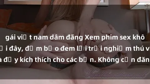 gái việt nam dâm đãng Xem phim sex không che miễn phí tại đây, đảm bảo đem lại trải nghiệm thú vị và đầy kích thích cho các bạn. Không cần đăng ký, hoàn toàn miễn phí.