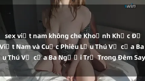 sex việt nam không che Khoảnh Khắc Đầy Kịch Tính: Sex  Việt Nam và Cuộc Phiêu Lưu Thú Vị của Ba Người Trẻ Trong Đêm Say Đắm
