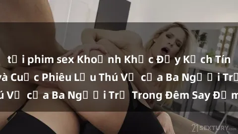 tải phim sex Khoảnh Khắc Đầy Kịch Tính: Sex  Việt Nam và Cuộc Phiêu Lưu Thú Vị của Ba Người Trẻ Trong Đêm Say Đắm