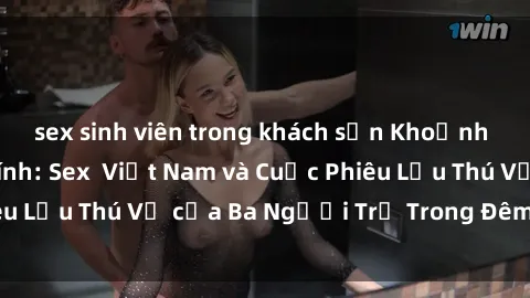 sex sinh viên trong khách sạn Khoảnh Khắc Đầy Kịch Tính: Sex  Việt Nam và Cuộc Phiêu Lưu Thú Vị của Ba Người Trẻ Trong Đêm Say Đắm
