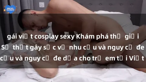 gái việt cosplay sexy Khám phá thế giới sex loli Việt Nam: Sự thật gây sốc về nhu cầu và nguy cơ đe dọa cho trẻ em tại Việt Nam