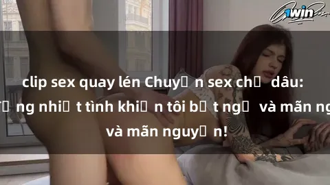 clip sex quay lén Chuyện sex chị dâu: hành động nhiệt tình khiến tôi bất ngờ và mãn nguyện!
