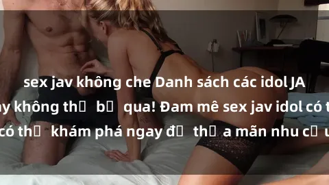 sex jav không che Danh sách các idol JAV hot nhất hiện nay không thể bỏ qua! Đam mê sex jav idol có thể khám phá ngay để thỏa mãn nhu cầu giải trí của mình!