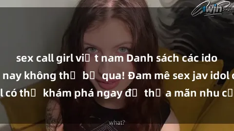 sex call girl việt nam Danh sách các idol JAV hot nhất hiện nay không thể bỏ qua! Đam mê sex jav idol có thể khám phá ngay để thỏa mãn nhu cầu giải trí của mình!