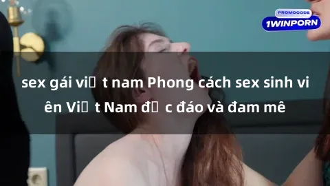 sex gái việt nam Phong cách sex sinh viên Việt Nam độc đáo và đam mê