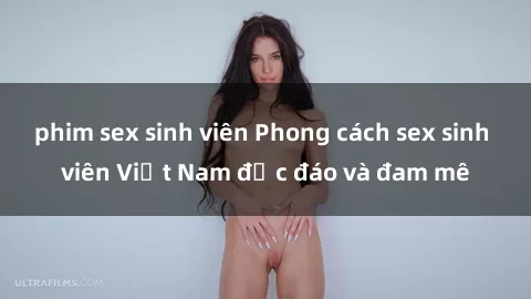 phim sex sinh viên Phong cách sex sinh viên Việt Nam độc đáo và đam mê